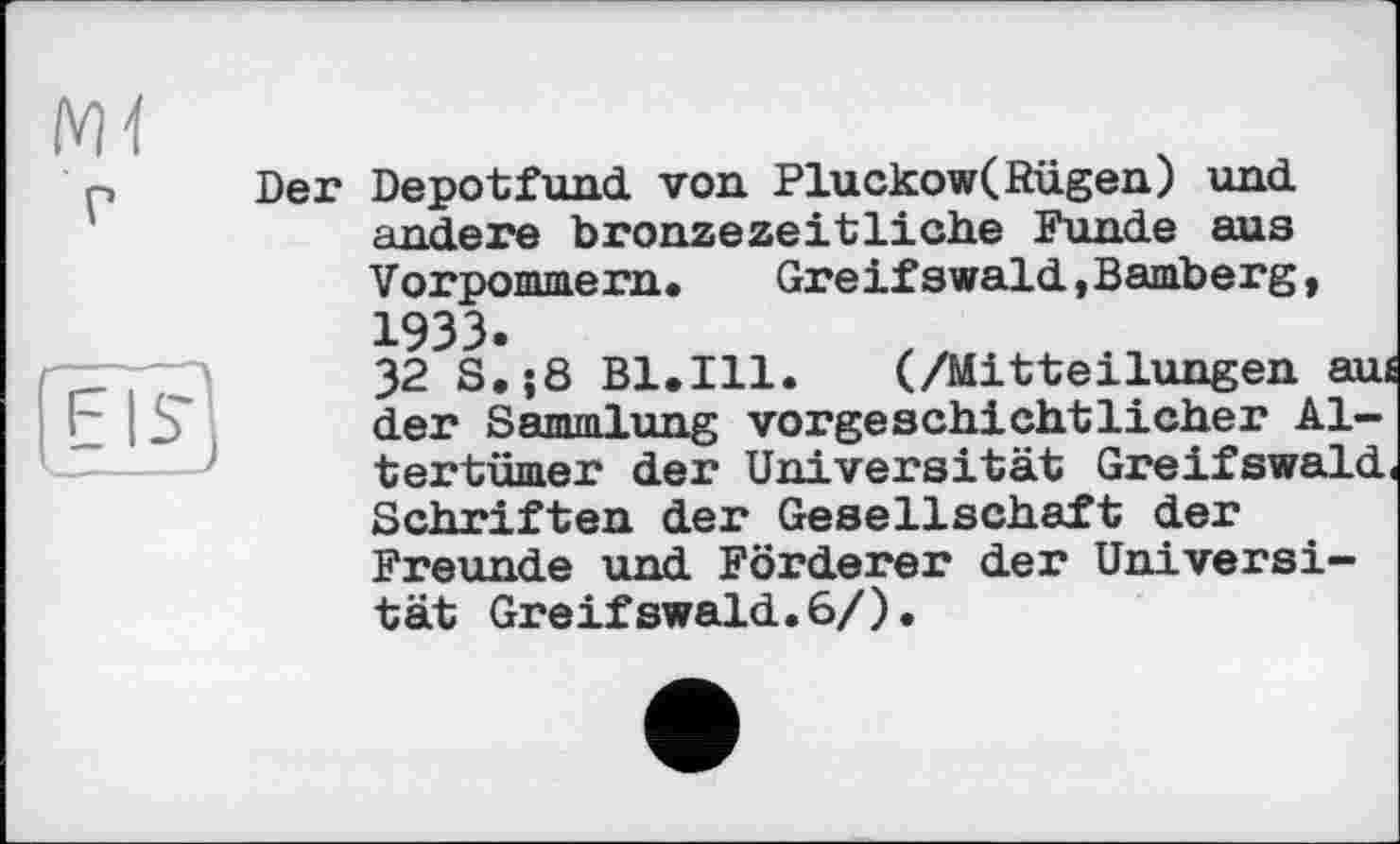 ﻿Ж
Der Depotfund von Pluckow(Rügen) und andere bronzezeitliche Funde aus Vorpommern. Greifswald,Bamberg, 1933.
32 S.;8 Bl.Ill. (/Mitteilungen aui der Sammlung vorgeschichtlicher Altertümer der Universität Greifswald Schriften der Gesellschaft der Freunde und Förderer der Universität Greifswald.6/).